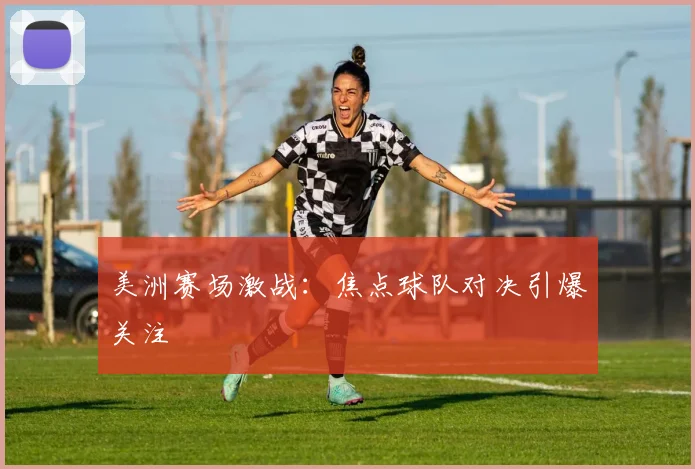美洲赛场激战:焦点球队对决引爆关注