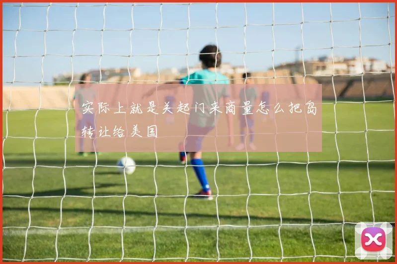 实际上就是关起门来商量怎么把岛转让给美国