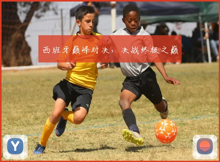 西班牙巅峰对决,决战终极之巅