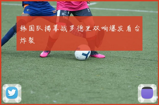 韩国队揭幕战罗德里双响爆发看台炸裂