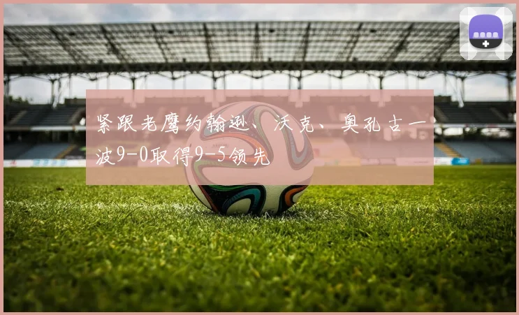 紧跟老鹰约翰逊、沃克、奥孔古一波9-0取得9-5领先
