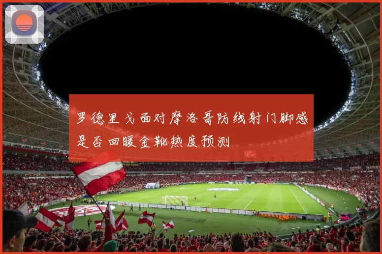 罗德里戈面对摩洛哥防线射门脚感是否回暖金靴热度预测