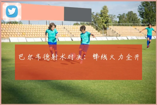 巴尔韦德射术对决：锋线火力全开