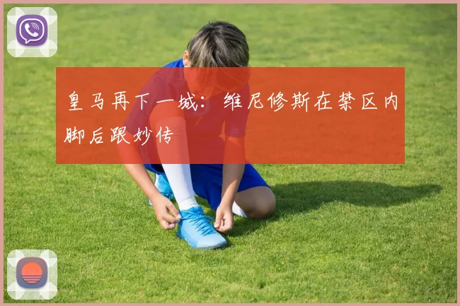 皇马再下一城:维尼修斯在禁区内脚后跟妙传