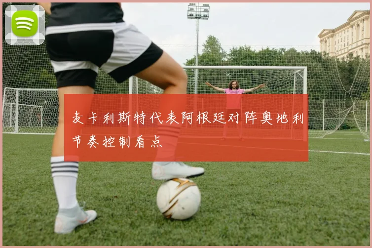 麦卡利斯特代表阿根廷对阵奥地利节奏控制看点