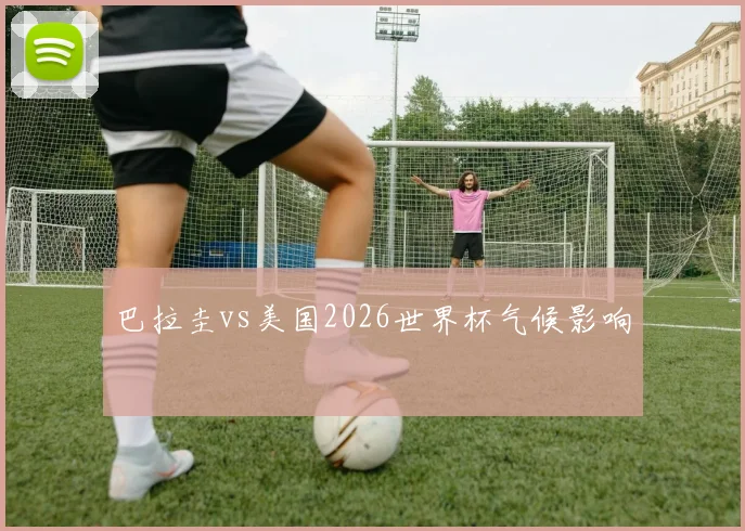 巴拉圭vs美国2026世界杯气候影响