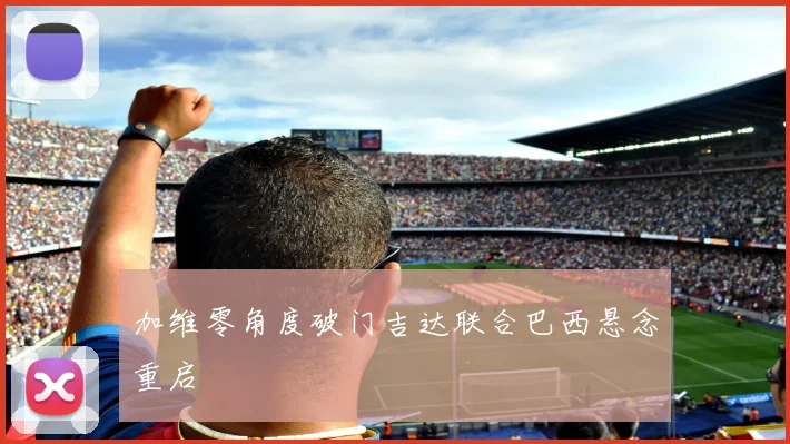 加维零角度破门吉达联合巴西悬念重启