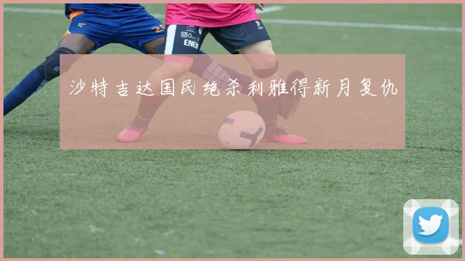 沙特吉达国民绝杀利雅得新月复仇