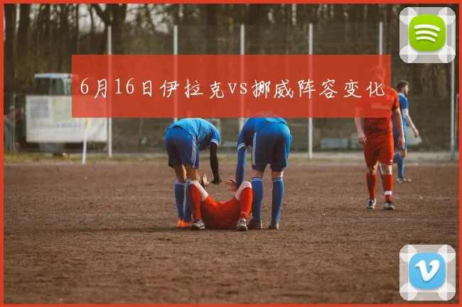 6月16日伊拉克vs挪威阵容变化