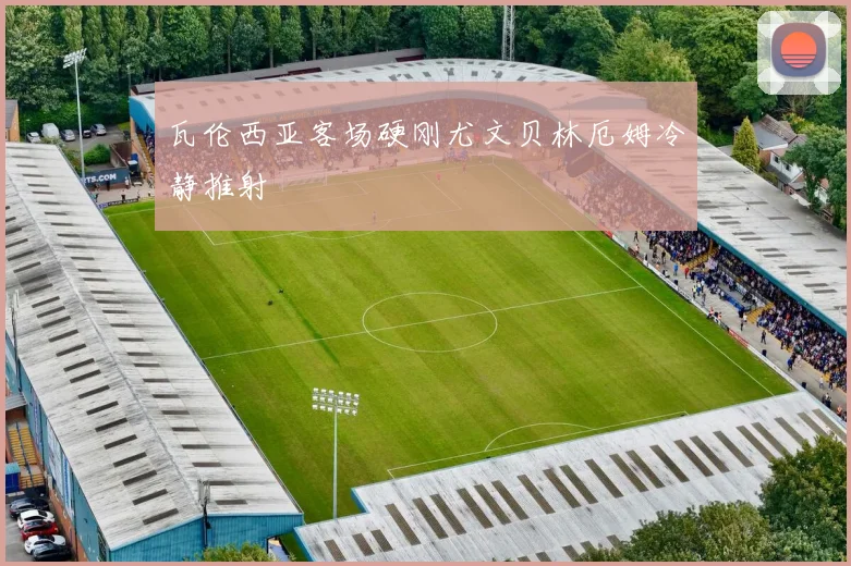 瓦伦西亚客场硬刚尤文贝林厄姆冷静推射