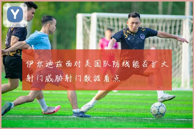 伊尔迪兹面对美国队防线能否扩大射门威胁射门数据看点