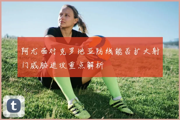 阿尤面对克罗地亚防线能否扩大射门威胁进攻重点解析