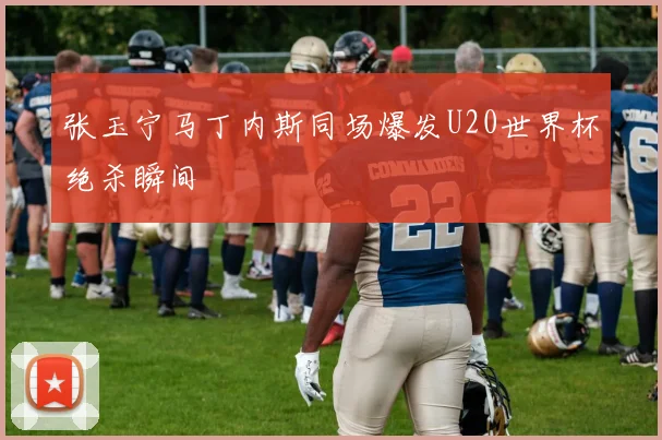 张玉宁马丁内斯同场爆发U20世界杯绝杀瞬间