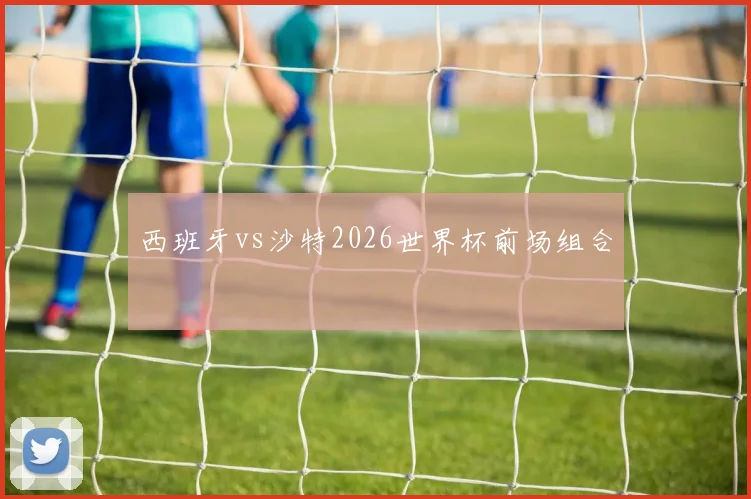 西班牙vs沙特2026世界杯前场组合