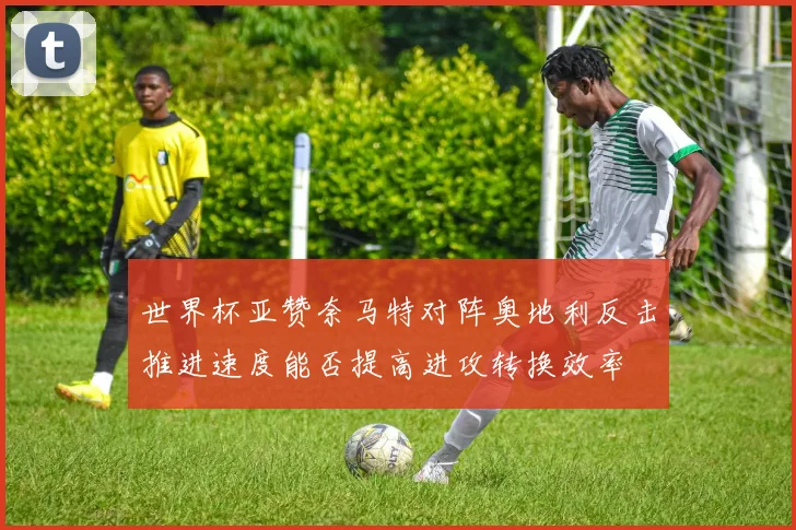 世界杯亚赞奈马特对阵奥地利反击推进速度能否提高进攻转换效率