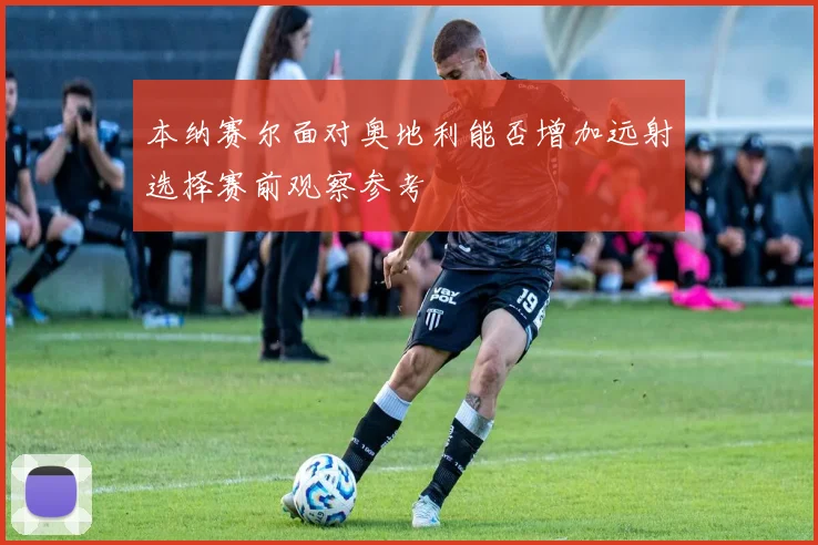 本纳赛尔面对奥地利能否增加远射选择赛前观察参考