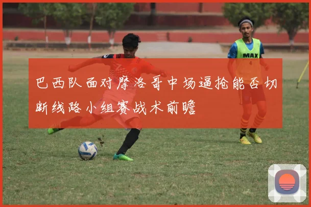 巴西队面对摩洛哥中场逼抢能否切断线路小组赛战术前瞻