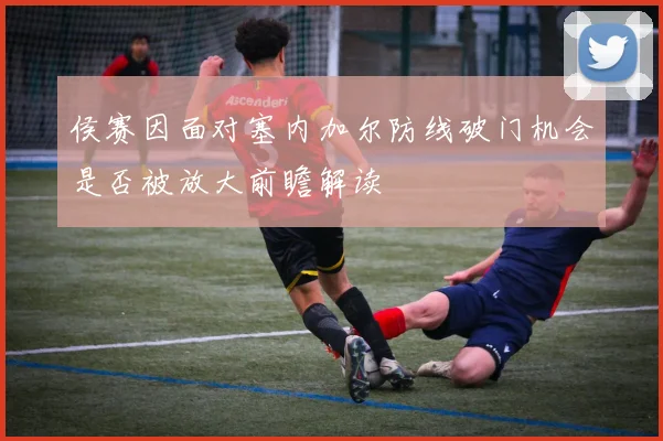 侯赛因面对塞内加尔防线破门机会是否被放大前瞻解读