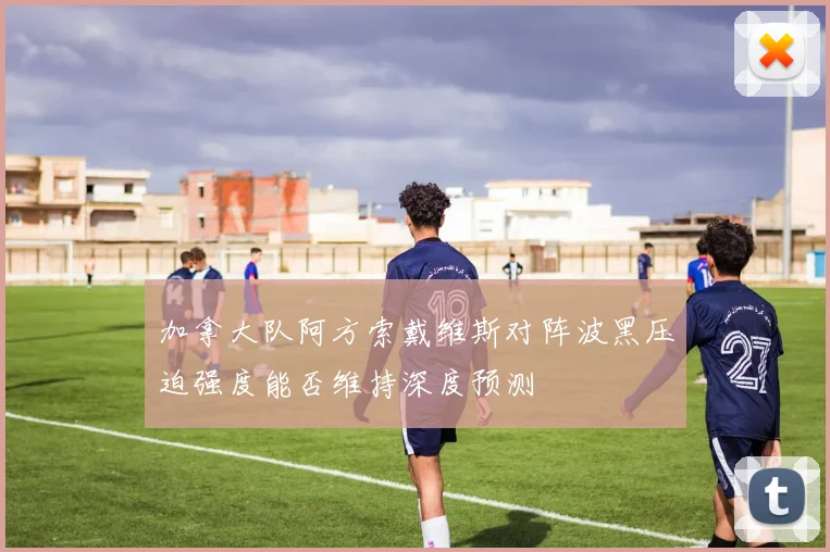 加拿大队阿方索戴维斯对阵波黑压迫强度能否维持深度预测