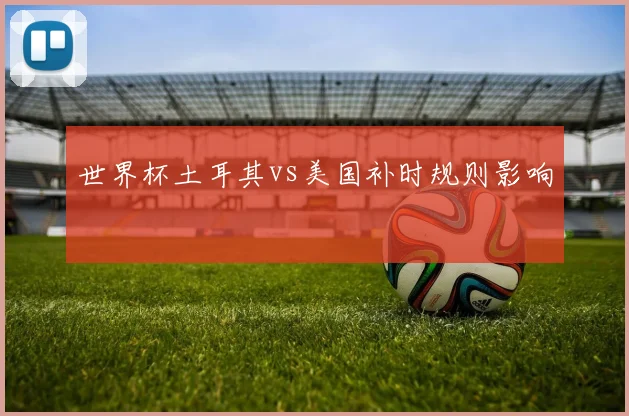 世界杯土耳其vs美国补时规则影响