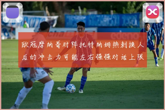 欧冠摩纳哥对阵托特纳姆热刺换人后的冲击力可能左右强强对话上限
