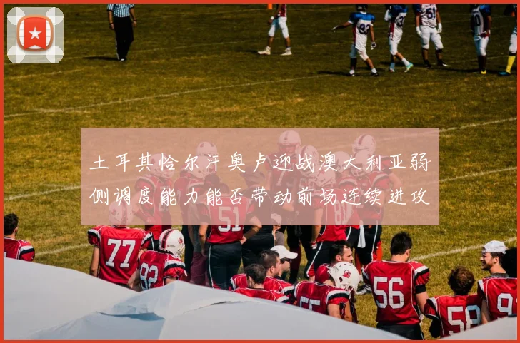 土耳其恰尔汗奥卢迎战澳大利亚弱侧调度能力能否带动前场连续进攻