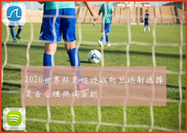 2026世界杯恩佐迎战约旦远射选择是否合理热词分析