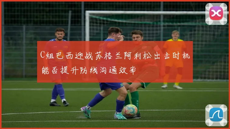 C组巴西迎战苏格兰阿利松出击时机能否提升防线沟通效率