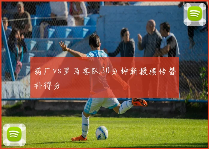 药厂vs罗马客队30分钟新援横传替补得分