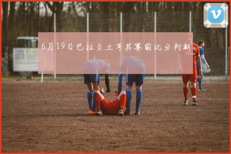 6月19日巴拉圭土耳其赛前比分判断