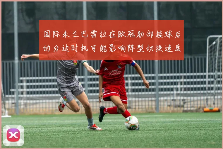 国际米兰巴雷拉在欧冠肋部接球后的分边时机可能影响阵型切换速度