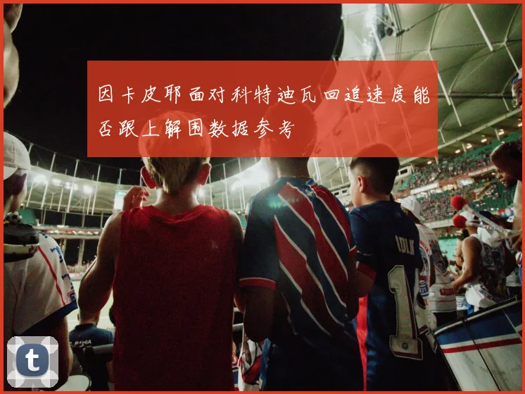 因卡皮耶面对科特迪瓦回追速度能否跟上解围数据参考