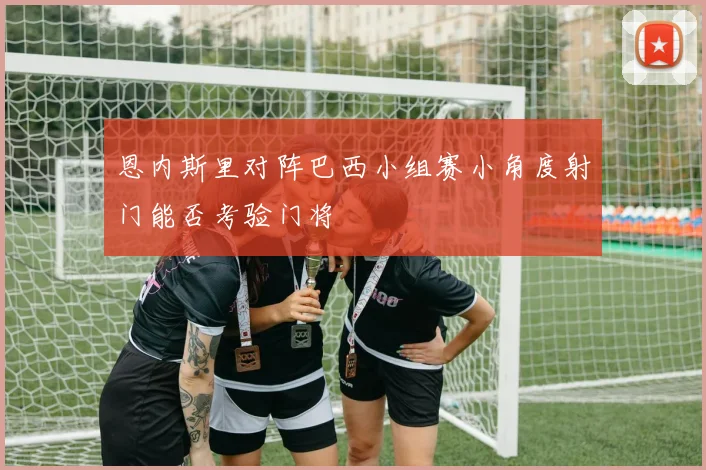 恩内斯里对阵巴西小组赛小角度射门能否考验门将